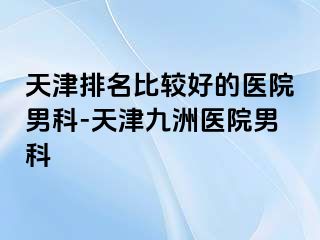 天津排名比较好的医院男科-天津九洲医院男科