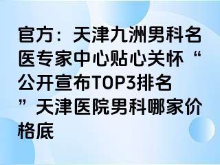 官方：天津九洲男科名医专家中心贴心关怀“公开宣布TOP3排名”天津医院男科哪家价格底