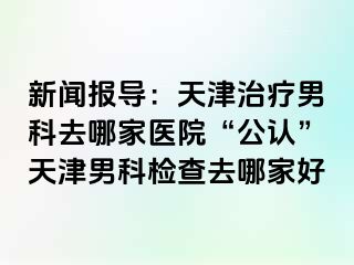 新闻报导：天津治疗男科去哪家医院“公认”天津男科检查去哪家好