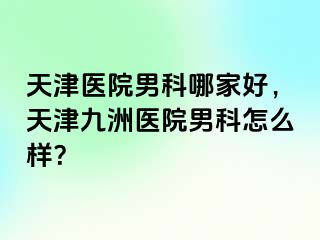 天津医院男科哪家好，天津九洲医院男科怎么样？