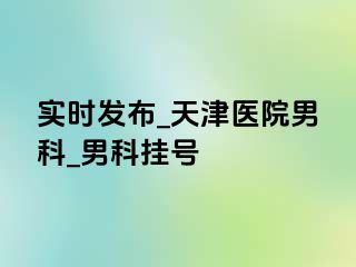 实时发布_天津医院男科_男科挂号