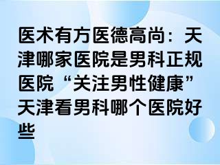 医术有方医德高尚：天津哪家医院是男科正规医院“关注男性健康”天津看男科哪个医院好些