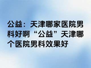 公益：天津哪家医院男科好啊“公益”天津哪个医院男科效果好