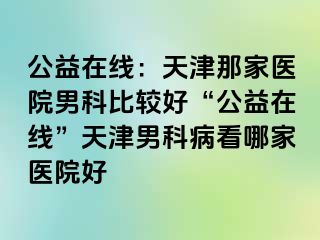 公益在线：天津那家医院男科比较好“公益在线”天津男科病看哪家医院好