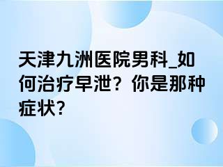 天津九洲医院男科_如何治疗早泄？你是那种症状？