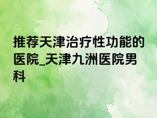 推荐天津治疗性功能的医院_天津九洲医院男科