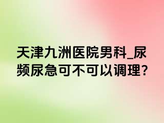 天津九洲医院男科_尿频尿急可不可以调理？