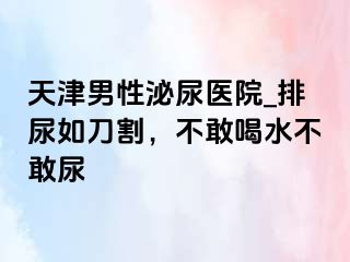 天津男性泌尿医院_排尿如刀割，不敢喝水不敢尿