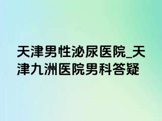 天津男性泌尿医院_天津九洲医院男科答疑