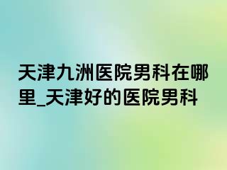 天津九洲医院男科在哪里_天津好的医院男科