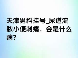 天津男科挂号_尿道流脓小便刺痛，会是什么病？