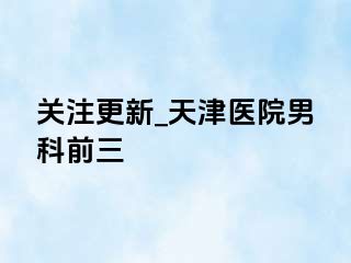 关注更新_天津医院男科前三