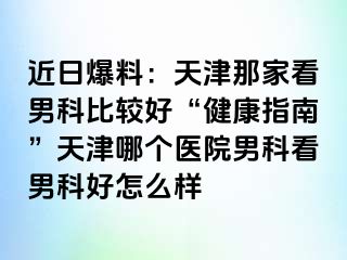 近日爆料：天津那家看男科比较好“健康指南”天津哪个医院男科看男科好怎么样