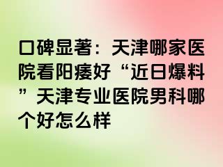 口碑显著：天津哪家医院看阳痿好“近日爆料”天津专业医院男科哪个好怎么样