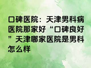 口碑医院：天津男科病医院那家好“口碑良好”天津哪家医院是男科怎么样