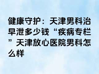 健康守护：天津男科治早泄多少钱“疾病专栏”天津放心医院男科怎么样