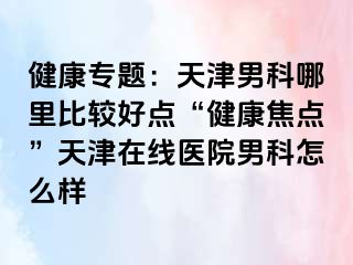 健康专题：天津男科哪里比较好点“健康焦点”天津在线医院男科怎么样