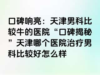 口碑响亮：天津男科比较牛的医院“口碑揭秘”天津哪个医院治疗男科比较好怎么样