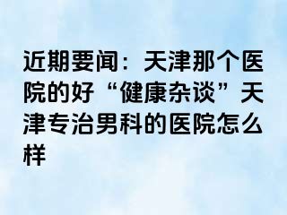 近期要闻：天津那个医院的好“健康杂谈”天津专治男科的医院怎么样