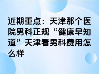 近期重点：天津那个医院男科正规“健康早知道”天津看男科费用怎么样