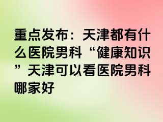 重点发布：天津都有什么医院男科“健康知识”天津可以看医院男科哪家好