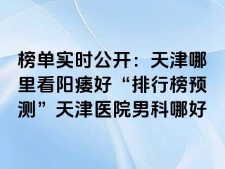 榜单实时公开：天津哪里看阳痿好“排行榜预测”天津医院男科哪好