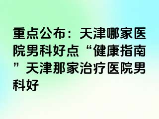 重点公布：天津哪家医院男科好点“健康指南”天津那家治疗医院男科好