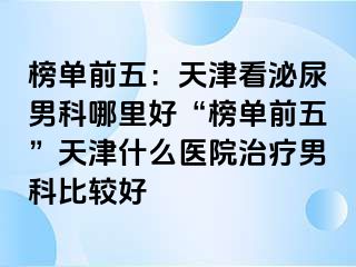 榜单前五：天津看泌尿男科哪里好“榜单前五”天津什么医院治疗男科比较好