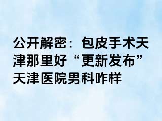 公开解密：包皮手术天津那里好“更新发布”天津医院男科咋样