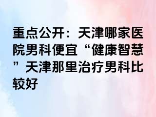 重点公开：天津哪家医院男科便宜“健康智慧”天津那里治疗男科比较好