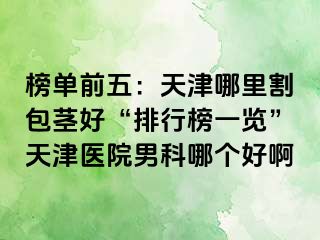 榜单前五：天津哪里割包茎好“排行榜一览”天津医院男科哪个好啊