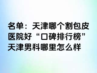 名单：天津哪个割包皮医院好“口碑排行榜”天津男科哪里怎么样