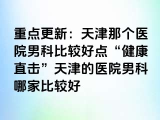 重点更新：天津那个医院男科比较好点“健康直击”天津的医院男科哪家比较好