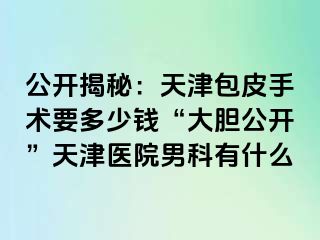 公开揭秘：天津包皮手术要多少钱“大胆公开”天津医院男科有什么