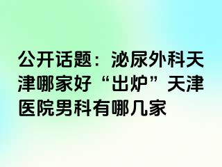 公开话题：泌尿外科天津哪家好“出炉”天津医院男科有哪几家