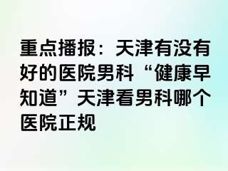 重点播报：天津有没有好的医院男科“健康早知道”天津看男科哪个医院正规