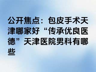 公开焦点：包皮手术天津哪家好“传承优良医德”天津医院男科有哪些