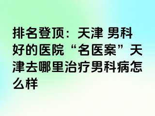 排名登顶：天津 男科好的医院“名医案”天津去哪里治疗男科病怎么样