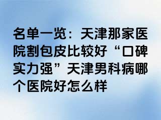 名单一览：天津那家医院割包皮比较好“口碑实力强”天津男科病哪个医院好怎么样