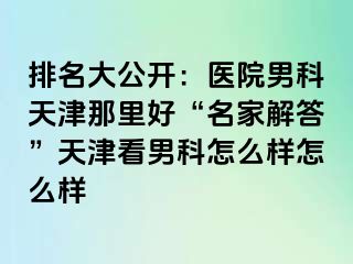 排名大公开：医院男科天津那里好“名家解答”天津看男科怎么样怎么样