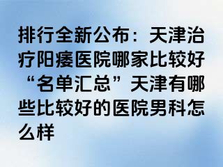 排行全新公布：天津治疗阳痿医院哪家比较好“名单汇总”天津有哪些比较好的医院男科怎么样