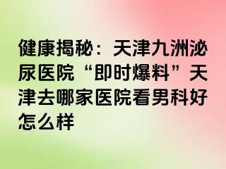 健康揭秘：天津九洲泌尿医院“即时爆料”天津去哪家医院看男科好怎么样