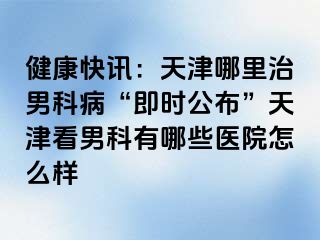 健康快讯：天津哪里治男科病“即时公布”天津看男科有哪些医院怎么样