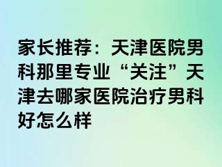 家长推荐：天津医院男科那里专业“关注”天津去哪家医院治疗男科好怎么样