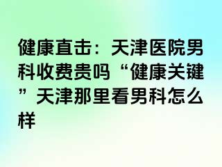 健康直击：天津医院男科收费贵吗“健康关键”天津那里看男科怎么样