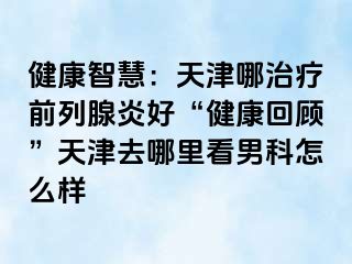 健康智慧：天津哪治疗前列腺炎好“健康回顾”天津去哪里看男科怎么样