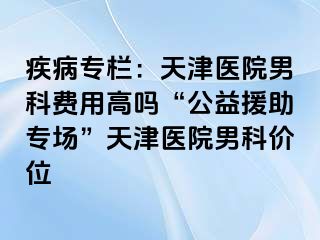 疾病专栏：天津医院男科费用高吗“公益援助专场”天津医院男科价位