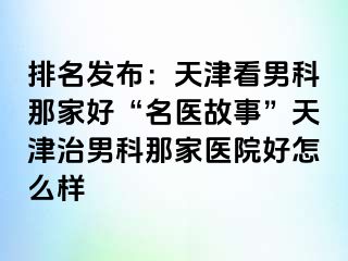 排名发布：天津看男科那家好“名医故事”天津治男科那家医院好怎么样