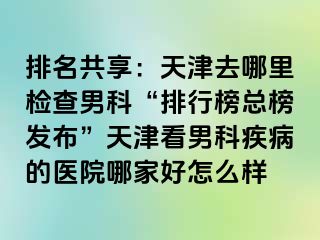 排名共享：天津去哪里检查男科“排行榜总榜发布”天津看男科疾病的医院哪家好怎么样