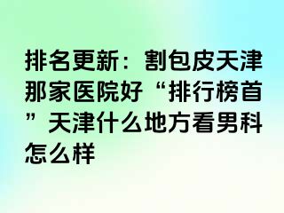 排名更新：割包皮天津那家医院好“排行榜首”天津什么地方看男科怎么样